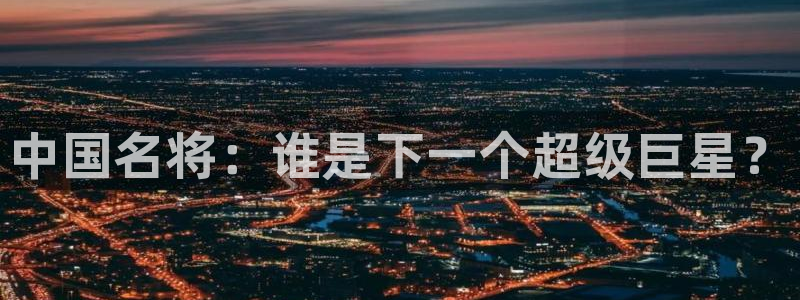 MK体育官方正版app娱乐首页网站大全:中国名将:谁是下一个